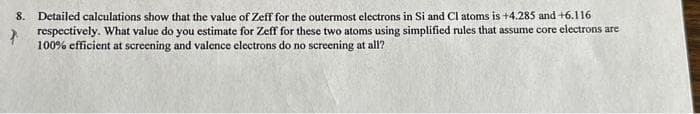 8. Detailed calculations show that the value of Zeff for the outermost electrons in Si and Cl atoms is +4.285 and +6.116
respectively. What value do you estimate for Zeff for these two atoms using simplified rules that assume core electrons are
100% efficient at screening and valence electrons do no screening at all?
