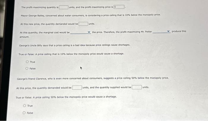 units, and the profit-maximizing price is 3
Mayor George Bailey, concerned about water consumers, is considering a price ceiling that is 10% below the monopoly price.
At this new price, the quantity demanded would be [
The profit-maximizing quantity is
At this quantity, the marginal cost would be
amount.
True
George's Uncle Billy says that a price ceiling is a bad idea because price ceilings cause shortages.
True or False: A price ceiling that is 10% below the monopoly price would cause a shortage.
Fals
units.
O True
the price. Therefore, the profit-maximizing Mr. Potter,
George's friend Clarence, who is even more concerned about consumers, suggests a price celling 50% below the monopoly price.
At this price, the quantity demanded would be [
True or False: A price ceiling 50% below the monopoly price would cause a shortage.
False
units, and the quantity supplied would be
units.
produce this