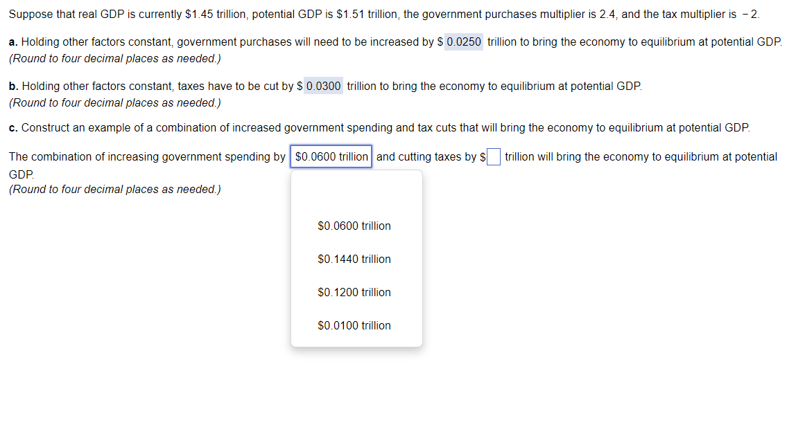 Suppose that real GDP is currently $1.45 trillion, potential GDP is $1.51 trillion, the government purchases multiplier is 2.4, and the tax multiplier is 2.
a. Holding other factors constant, government purchases will need to be increased by $ 0.0250 trillion to bring the economy to equilibrium at potential GDP.
(Round to four decimal places as needed.)
b. Holding other factors constant, taxes have to be cut by $ 0.0300 trillion to bring the economy to equilibrium at potential GDP.
(Round to four decimal places as needed.)
c. Construct an example of a combination of increased government spending and tax cuts that will bring the economy to equilibrium at potential GDP.
The combination of increasing government spending by $0.0600 trillion and cutting taxes by $ trillion will bring the economy to equilibrium at potential
GDP
(Round to four decimal places as needed.)
$0.0600 trillion
$0.1440 trillion
$0.1200 trillion
$0.0100 trillion