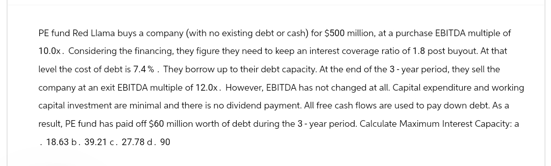 PE fund Red Llama buys a company (with no existing debt or cash) for $500 million, at a purchase EBITDA multiple of
10.0x. Considering the financing, they figure they need to keep an interest coverage ratio of 1.8 post buyout. At that
level the cost of debt is 7.4%. They borrow up to their debt capacity. At the end of the 3-year period, they sell the
company at an exit EBITDA multiple of 12.0x. However, EBITDA has not changed at all. Capital expenditure and working
capital investment are minimal and there is no dividend payment. All free cash flows are used to pay down debt. As a
result, PE fund has paid off $60 million worth of debt during the 3-year period. Calculate Maximum Interest Capacity: a
18.63 b. 39.21 c. 27.78 d. 90