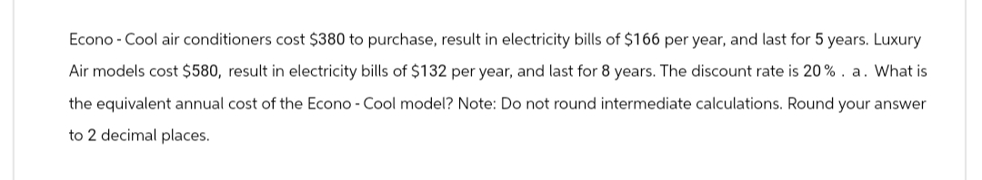 Econo-Cool air conditioners cost $380 to purchase, result in electricity bills of $166 per year, and last for 5 years. Luxury
Air models cost $580, result in electricity bills of $132 per year, and last for 8 years. The discount rate is 20%. a. What is
the equivalent annual cost of the Econo-Cool model? Note: Do not round intermediate calculations. Round your answer
to 2 decimal places.