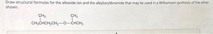 Draw structural formulas for the alkoxide ion and the alkyl(aryl)bromide that may be used in a Williamson synthesis of the ether
shown.
CH3
CH3
CH₂CHCH₂CH₂-O-CHCH