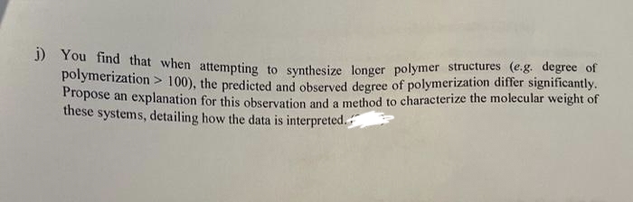 j) You find that when attempting to synthesize longer polymer structures (e.g. degree of
polymerization > 100), the predicted and observed degree of polymerization differ significantly.
Propose an explanation for this observation and a method to characterize the molecular weight of
these systems, detailing how the data is interpreted.