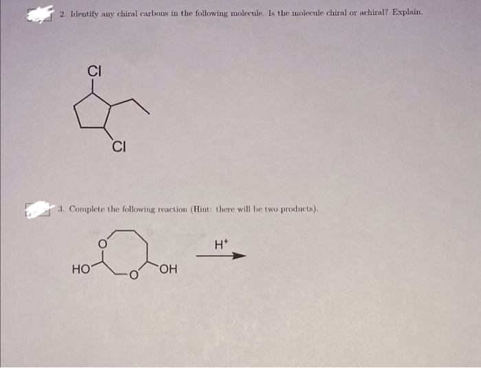 2. Identify any chiral carbons in the following molecule. Is the molecule chiral or achiral? Explain.
CI
CI
3. Complete the following reaction (Hint: there will be two products).
HO
2
OH
H*