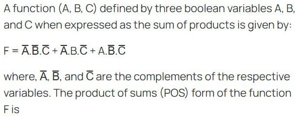 A function (A, B, C) defined by three boolean variables A, B,
and C when expressed as the sum of products is given by:
F =Ā.B.C+Ā.B.C + A.B.C
where, A, B, and Care the complements of the respective
variables. The product of sums (POS) form of the function
Fis