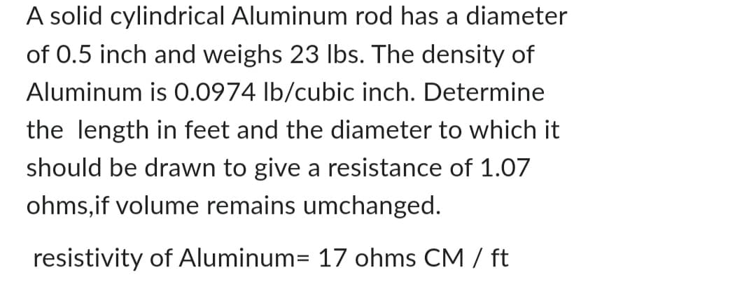 A solid cylindrical Aluminum rod has a diameter
of 0.5 inch and weighs 23 lbs. The density of
Aluminum is 0.0974 lb/cubic inch. Determine
the length in feet and the diameter to which it
should be drawn to give a resistance of 1.07
ohms, if volume remains umchanged.
resistivity of Aluminum= 17 ohms CM / ft