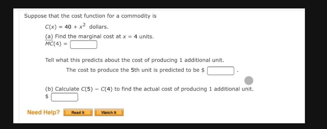 Suppose that the cost function for a commodity is
C(x) = 40 + x2 dollars.
(a) Find the marginal cost at x = 4 units.
MC(4) =
Tell what this predicts about the cost of producing 1 additional unit.
The cost to produce the 5th unit is predicted to be $
(b) Calculate C(5) – C(4) to find the actual cost of producing 1 additional unit.
Need Help?
Read It
Watch It
