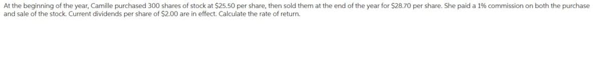 At the beginning of the year, Camille purchased 300 shares of stock at $25.50 per share, then sold them at the end of the year for $28.70 per share. She paid a 1% commission on both the purchase
and sale of the stock. Current dividends per share of $2.00 are in effect. Calculate the rate of return.