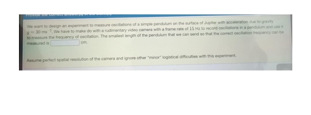 PIoVide ue comect u
We want to design an experiment to measure oscillations of a simple pendulum on the surface of Jupiter with acceleration due to gravity
g= 30 ms 2. We have to make do with a rudimentary video camera with a frame rate of 15 Hz to record oscillations in a pendulum and use it
to measure the frequency of oscillation. The smallest length of the pendulum that we can send so that the correct oscillation frequency can be
measured is
cm.
Assume perfect spatial resolution of the camera and ignore other "minor" logistical difficulties with this experiment.
