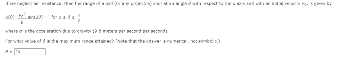 If we neglect air resistance, then the range of a ball (or any projectile) shot at an angle 0 with respect to the x axis and with an initial velocity vo, is given by
R(θ)=osin(20)
for 0 s 0 s
g
where g is the acceleration due to gravity (9.8 meters per second per second).
For what value of 0 is the maximum range attained? (Note that the answer is numerical, not symbolic.)
45
