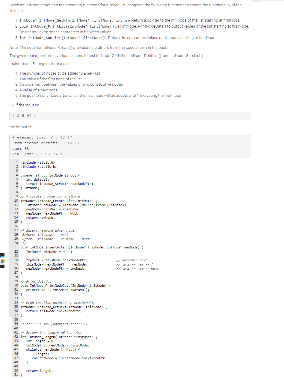 H
Given an IntNode struct and the operating functions for a linked list, complete the following functions to extend the functionality of the
linked list:
1. IntNode* IntNode_GetNth (IntNode* firstNode, int n)- Return a pointer to the nth node of the list starting at firstNode.
2. void IntNode_PrintList (IntNode* firstNode) - Call IntNode_PrintNodeData() to output values of the list starting at firstNode.
Do not add extra space characters in between values.
3. int IntNode_SumList (IntNode* firstNode) - Return the sum of the values of all nodes starting at firstNode.
Note: The code for IntNode_Create() provided here differs from the code shown in the book.
The given main() performs various actions to test IntNode_GetNth(), IntNode_PrintList(), and IntNode_SumList().
main() reads 5 integers from a user:
1. The number of nodes to be added to a new list
2. The value of the first node of the list
3. An increment between the values of two consecutive nodes.
4. A value of a new node
5. The position of a node after which the new node will be added, with 1 indicating the first node
Ex: If the input is:
4 2 5 99 1
the output is:
4 element list: 2 7 12 17
From second element: 7 12 17
sum: 38
New list: 2 99 7 12 17
1 #include <stdio.h>
2 #include <stdlib.h>
3
4 typedef struct IntNode_struct {
5
int dataVal;
6
7 } IntNode;
8
9 // Allocate a node for initData
10 IntNode* IntNode_Create (int initData) {
11
12
13
14
15 }
16
17 /* Insert newNode after node.
18 Before: thisNode -- next
19 After: thisNode-newNode --next
20 */
21 void IntNode_InsertAfter (IntNode* thisNode, IntNode* newNode) {
22 IntNode* tmpNext = NULL;
23
24 tmpNext = thisNode->nextNodePtr;
25
26
27 }
28
37 }
struct IntNode_struct* nextNodePtr;
38
IntNode* newNode = (IntNode*) malloc(sizeof(IntNode));
newNode->dataVal = initData;
29 // Print dataVal
30 void IntNode_PrintNodeData (IntNode* thisNode) {
printf("%d ", thisNode->dataVal);
31
newNode->nextNodePtr = NULL;
return newNode;
32}
33
34 // Grab Location pointed by nextNodePtr
35 IntNode* IntNode_GetNext (IntNode* thisNode) {
36
40
thisNode->nextNodePtr = newNode;
newNode->nextNodePtr = tmpNext;
46
47
39 /* ******** New functions ********/
48
49
50
51 }
return thisNode->nextNodePtr;
41 // Return the Length of the list
42 int IntNode_Length (IntNode* firstNode) {
43
44
45
int length = 0;
IntNode* currentNode = firstNode;
while (currentNode != NULL) {
}
++length;
currentNode = currentNode->nextNodePtr;
return length;
// Remember next
// this
// this
--
new -- ?
new -- next