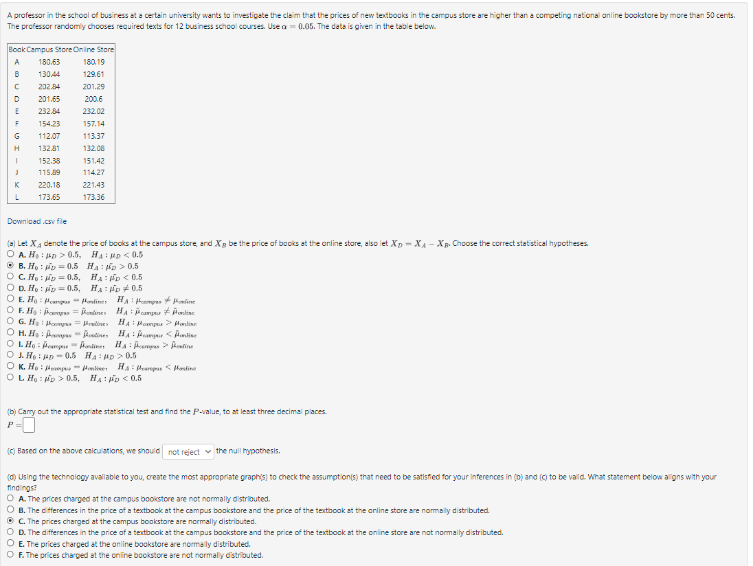 A professor in the school of business at a certain university wants to investigate the claim that the prices of new textbooks in the campus store are higher than a competing national online bookstore by more than 50 cents.
The professor randomly chooses required texts for 12 business school courses. Use a = 0.05. The data is given in the table below.
Book Campus Store Online Store
A 180.63
B
130.44
202.84
201.65
232.84
154.23
с
D
E
F
G
H
I
J
K
L
112.07
132.81
152.38
115.89
220.18
173.65
Download .csv file
:
B. Ho
O C. Ho:
D. Ho
O E. Ho
(a) Let X₁ denote the price of books at the campus store, and X be the price of books at the online store, also let XD = XA - XB. Choose the correct statistical hypotheses.
O A. Ho HD > 0.5,
:
HAD < 0.5
OF. Ho
O G. Ho
F
:
D = 0.5
D = 0.5,
D = 0.5,
180.19
129.61
campus =
campus
campus =
201.29
200.6
232.02
157.14
113.37
132.08
151.42
114.27
221.43
173.36
HA D > 0.5
HAD < 0.5
HAD 0.5
onlines
= Honline HA campus
online,
online
online
HA: campus Pontine
:
HA foampus > Hontine
HA: campus < online
online, HA: campus > online
HA: MD > 0.5
online, HA: campus < fontine
HAD <0.5
H. Ho: Pcampus = online,
1. Ho
campus
J. Ho
MD=0.5
K. Hy Peampus =
OL. Ho: D > 0.5,
(b) Carry out the appropriate statistical test and find the P-value, to at least three decimal places.
P =
(c) Based on the above calculations, we should not reject the null hypothesis.
(d) Using the technology available to you, create the most appropriate graph(s) to check the assumption(s) that need to be satisfied for your inferences in (b) and (c) to be valid. What statement below aligns with your
findings?
O A. The prices charged at the campus bookstore are not normally distributed.
OB. The differences in the price of a textbook at the campus bookstore and the price of the textbook at the online store are normally distributed.
ⒸC. The prices charged at the campus bookstore are normally distributed.
O D. The differences in the price of a textbook at the campus bookstore and the price of the textbook at the online store are not normally distributed.
O E. The prices charged at the online bookstore are normally distributed.
O F. The prices charged at the online bookstore are not normally distributed.