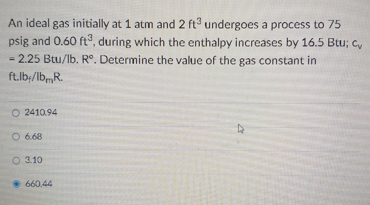 An ideal gas initially at 1 atm and 2 ft undergoes a process to 75
psig and 0.60 ft°, during which the enthalpy increases by 16.5 Btu; cy
= 2.25 Btu/lb. R°. Determine the value of the gas constant in
ft.lb;/lbmR.
O 2410.94
O 6.68
O 3.10
660.44
