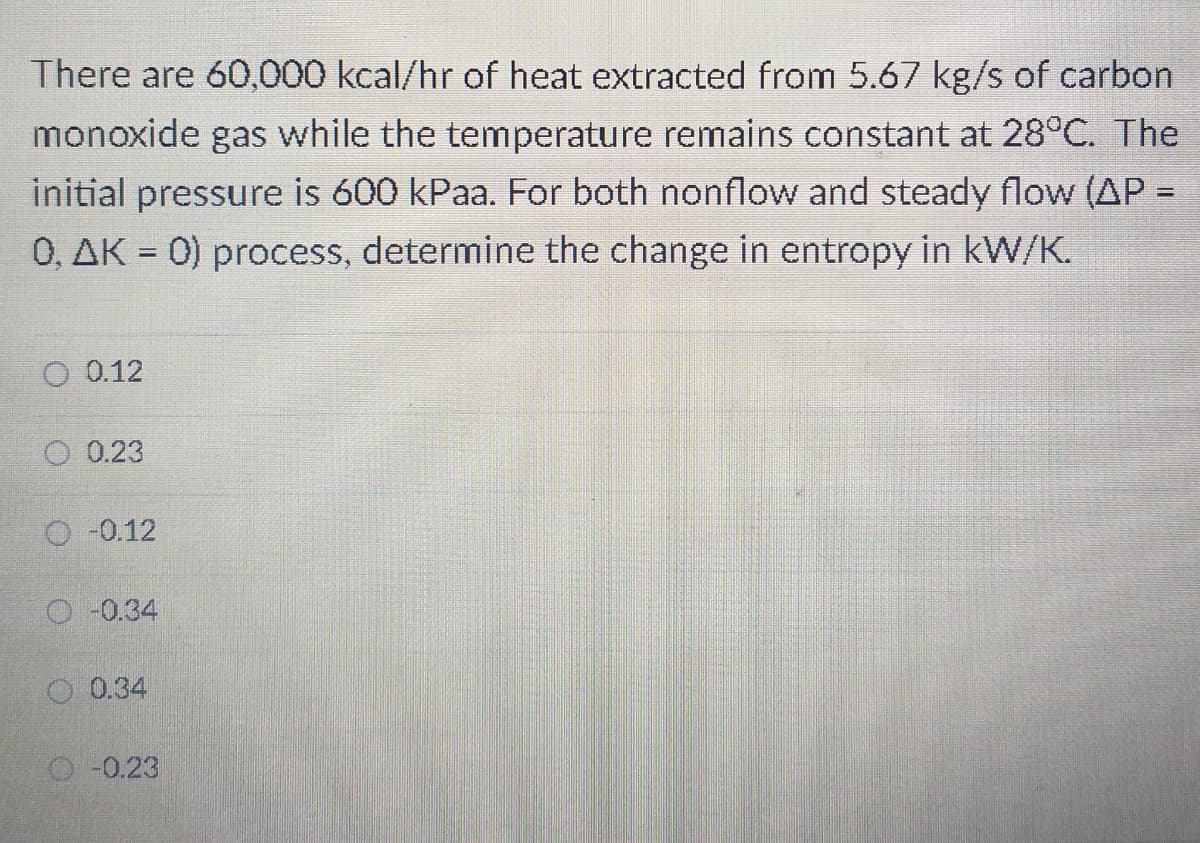 There are 60,000 kcal/hr of heat extracted from 5.67 kg/s of carbon
monoxide gas while the temperature remains constant at 28°C. The
initial pressure is 600 kPaa. For both nonflow and steady flow (AP =
%3D
0, AK = 0) process, determine the change in entropy in kW/K.
O 0.12
0.23
O -0.12
O -0.34
O 0.34
O -0.23
