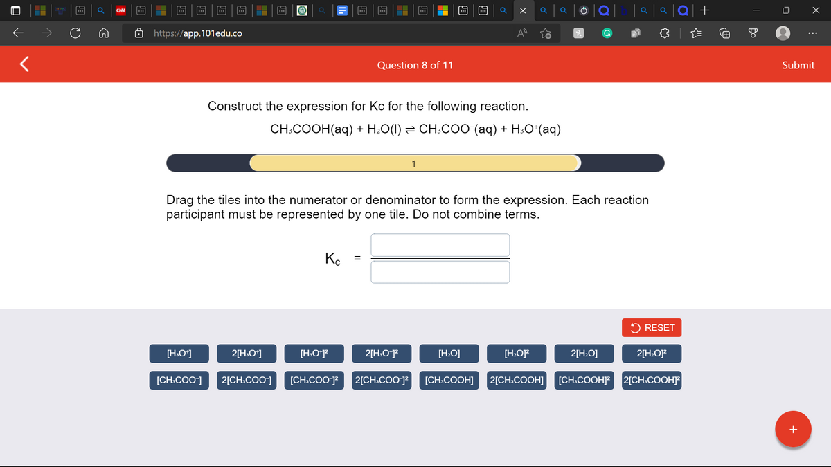 ←
<
TETNS
B
Q
CAN
….
https://app.101edu.co
[H3O+]
O
2[H3O+]
Кс
Question 8 of 11
Construct the expression for Kc for the following reaction.
CH3COOH(aq) + H₂O(1) ⇒ CH³COO¯(aq) + H³O*(aq)
[H3O+]²
=
Drag the tiles into the numerator or denominator to form the expression. Each reaction
participant must be represented by one tile. Do not combine terms.
X
2[H3O+]²
[H₂O]
Q
Q
[H₂O]²
h
|a|a|Q| +
2[H₂O]
RESET
2[H₂O]²2
[CH3COO-] 2[CH3COO-] [CH3COO-]² 2[CH3COO-1² [CH3COOH] 2[CH3COOH] [CH3COOH]² 2[CH3COOH]²
T
x
+
⠀
Submit