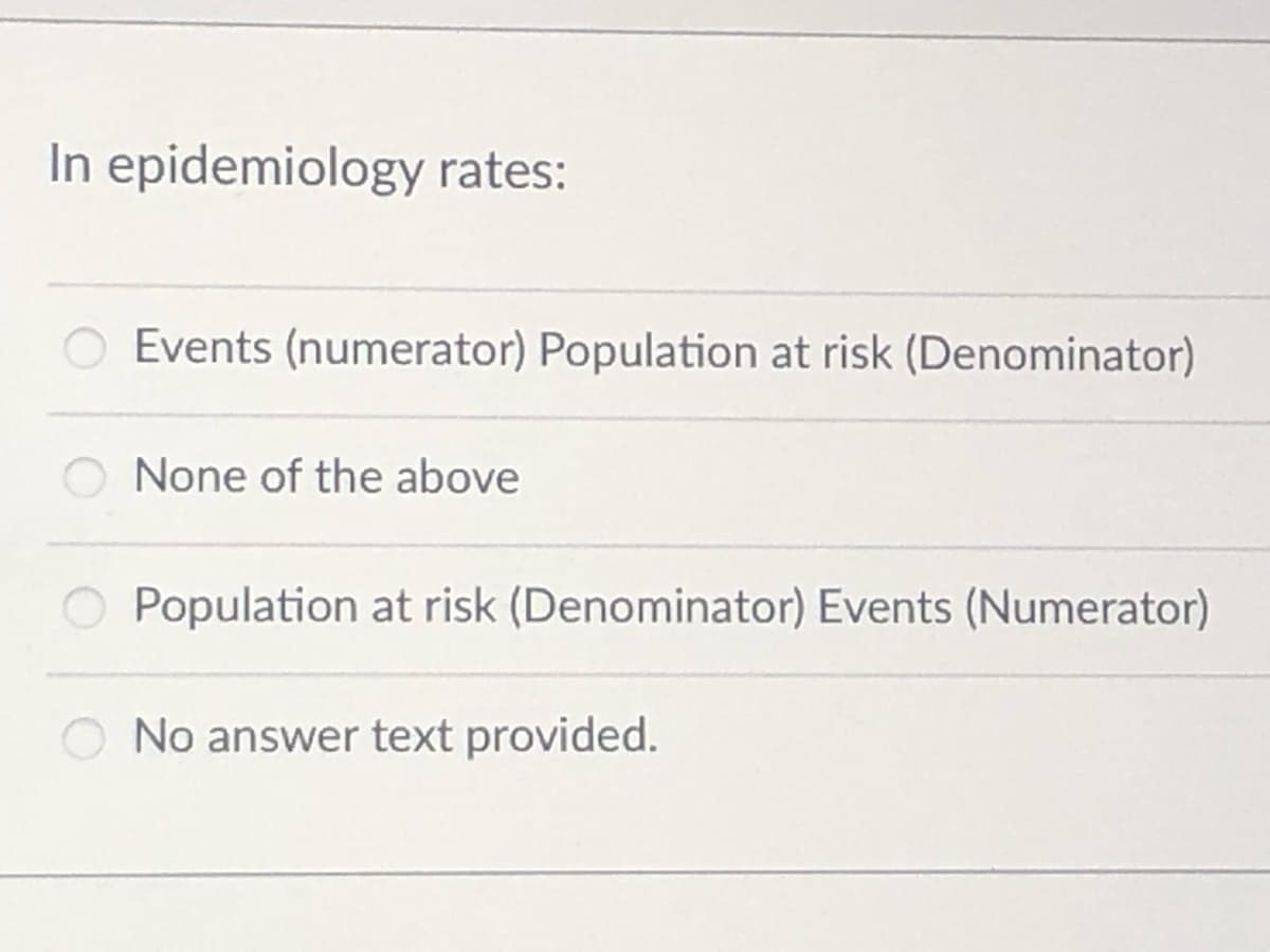 In epidemiology rates:
Events (numerator) Population at risk (Denominator)
None of the above
O Population at risk (Denominator) Events (Numerator)
O No answer text provided.
