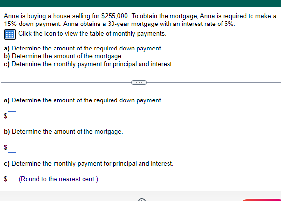 Anna is buying a house selling for $255,000. To obtain the mortgage, Anna is required to make a
15% down payment. Anna obtains a 30-year mortgage with an interest rate of 6%.
Click the icon to view the table of monthly payments.
a) Determine the amount of the required down payment.
b) Determine the amount of the mortgage.
c) Determine the monthly payment for principal and interest.
a) Determine the amount of the required down payment.
$
b) Determine the amount of the mortgage.
$
c) Determine the monthly payment for principal and interest.
$
(Round to the nearest cent.)
