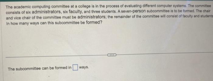 The academic computing committee at a college is in the process of evaluating different computer systems. The committee
consists of six administrators, six faculty, and three students. A seven-person subcommittee is to be formed. The chair
and vice chair of the committee must be administrators; the remainder of the committee will consist of faculty and students
In how many ways can this subcommittee be formed?
The subcommittee can be formed in ways.