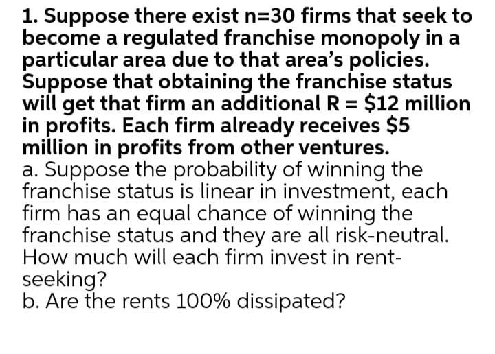 1. Suppose there exist n=30 firms that seek to
become a regulated franchise monopoly in a
particular area due to that area's policies.
Suppose that obtaining the franchise status
will get that firm an additional R = $12 million
in profits. Each firm already receives $5
million in profits from other ventures.
a. Suppose the probability of winning the
franchise status is linear in investment, each
firm has an equal chance of winning the
franchise status and they are all risk-neutral.
How much will each firm invest in rent-
seeking?
b. Are the rents 100% dissipated?
