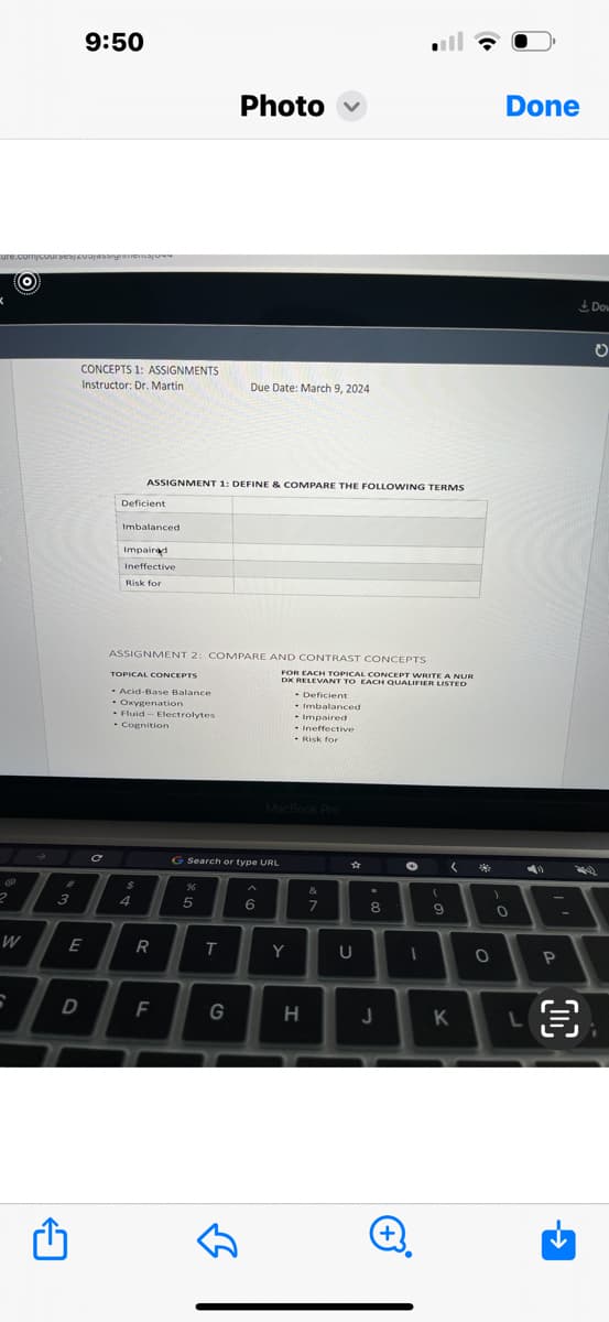 ure.com/course/200
K
W
6
3
9:50
E
D
CONCEPTS 1: ASSIGNMENTS
Instructor: Dr. Martin
Deficient
Imbalanced
Impaired
Ineffective
Risk for
ASSIGNMENT 1: DEFINE & COMPARE THE FOLLOWING TERMS
TOPICAL CONCEPTS
- Acid-Base Balance
- Oxygenation
- Fluid-Electrolytes
. Cognition
$
ASSIGNMENT 2: COMPARE AND CONTRAST CONCEPTS
4
R
F
%
5
Photo
G Search or type URL
T
Due Date: March 9, 2024
G
B
6
FOR EACH TOPICAL CONCEPT WRITE A NUR
DX RELEVANT TO EACH QUALIFIER LISTED
•
MacBook Pro
Y
Deficient
Imbalanced
Impaired
Ineffective
Risk for
H
&
7
★
U
8
J
+
O
1
(
9
(
K
0
)
Done
0
P
O
Dow
O