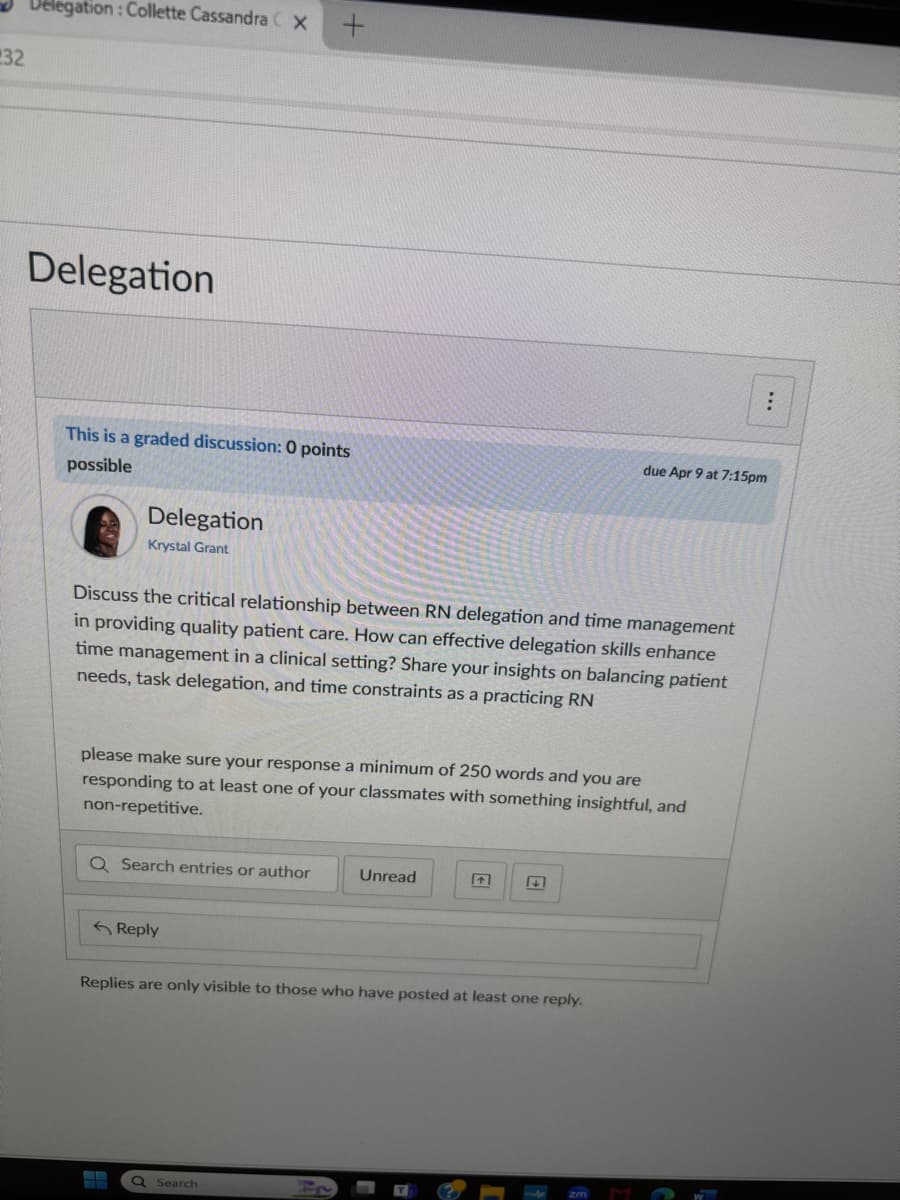 32
Delegation: Collette Cassandra (x +
Delegation
This is a graded discussion: 0 points
possible
Delegation
Krystal Grant
due Apr 9 at 7:15pm
Discuss the critical relationship between RN delegation and time management
in providing quality patient care. How can effective delegation skills enhance
time management in a clinical setting? Share your insights on balancing patient
needs, task delegation, and time constraints as a practicing RN
please make sure your response a minimum of 250 words and you are
responding to at least one of your classmates with something insightful, and
non-repetitive.
Q Search entries or author
Unread
+
Reply
Replies are only visible to those who have posted at least one reply.
Search