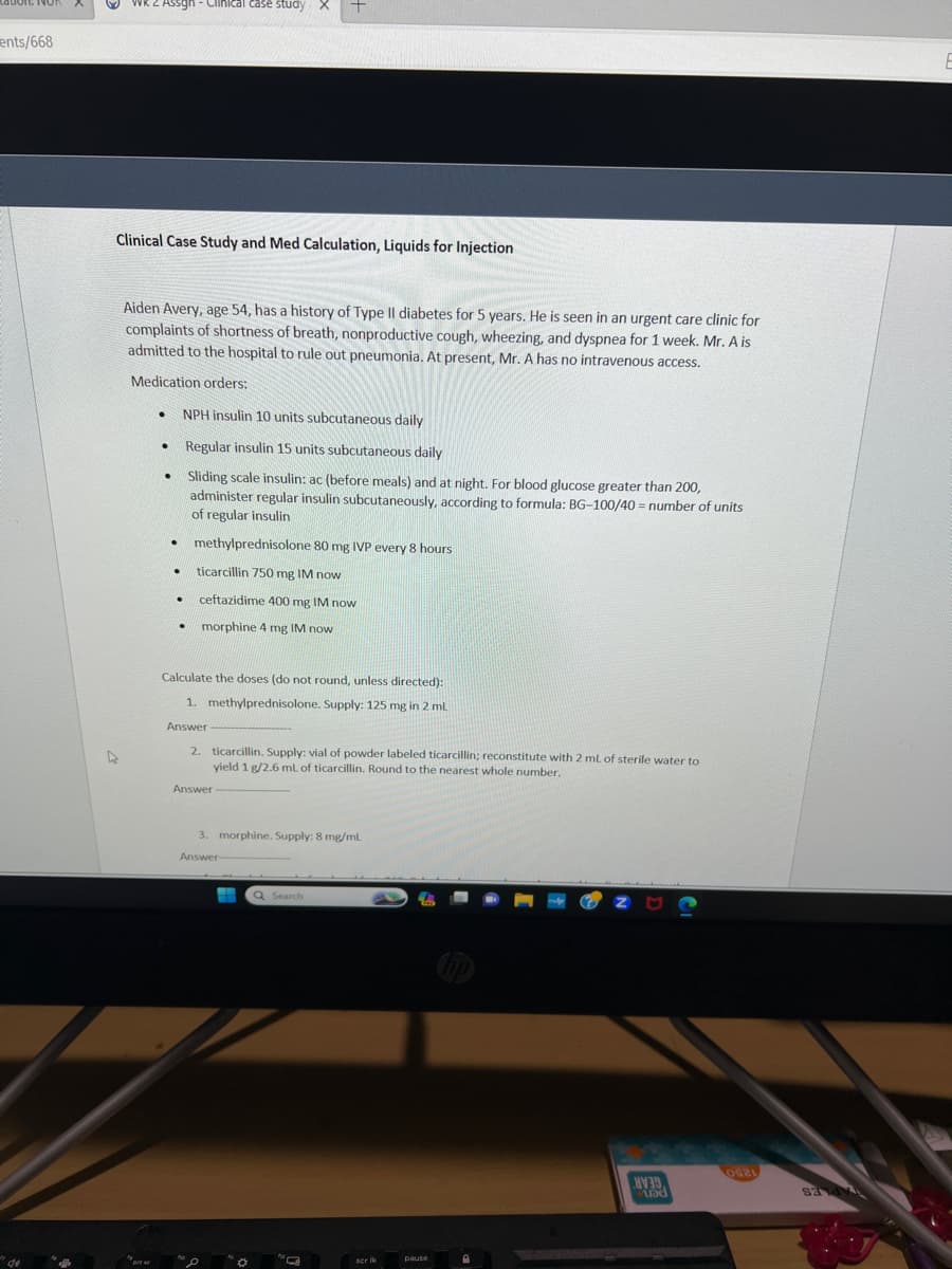 ents/668
de
WK 2 Assgh - Clinical case study X +
Clinical Case Study and Med Calculation, Liquids for Injection
4
Aiden Avery, age 54, has a history of Type Il diabetes for 5 years. He is seen in an urgent care clinic for
complaints of shortness of breath, nonproductive cough, wheezing, and dyspnea for 1 week. Mr. A is
admitted to the hospital to rule out pneumonia. At present, Mr. A has no intravenous access.
Medication orders:
prese
●
.
.
NPH insulin 10 units subcutaneous daily
Regular insulin 15 units subcutaneous daily
Sliding scale insulin: ac (before meals) and at night. For blood glucose greater than 200,
administer regular insulin subcutaneously, according to formula: BG-100/40= number of units
of regular insulin
.
methylprednisolone 80 mg IVP every 8 hours
. ticarcillin 750 mg IM now
.
ceftazidime 400 mg IM now
. morphine 4 mg IM now
Calculate the doses (do not round, unless directed):
1. methylprednisolone. Supply: 125 mg in 2 mL
Answer
2. ticarcillin. Supply: vial of powder labeled ticarcillin; reconstitute with 2 mL of sterile water to
yield 1 g/2.6 ml of ticarcillin. Round to the nearest whole number.
Answer
3. morphine. Supply: 8 mg/mL.
Answer-
Q Search
scr ik
pause
39
and
0921
E