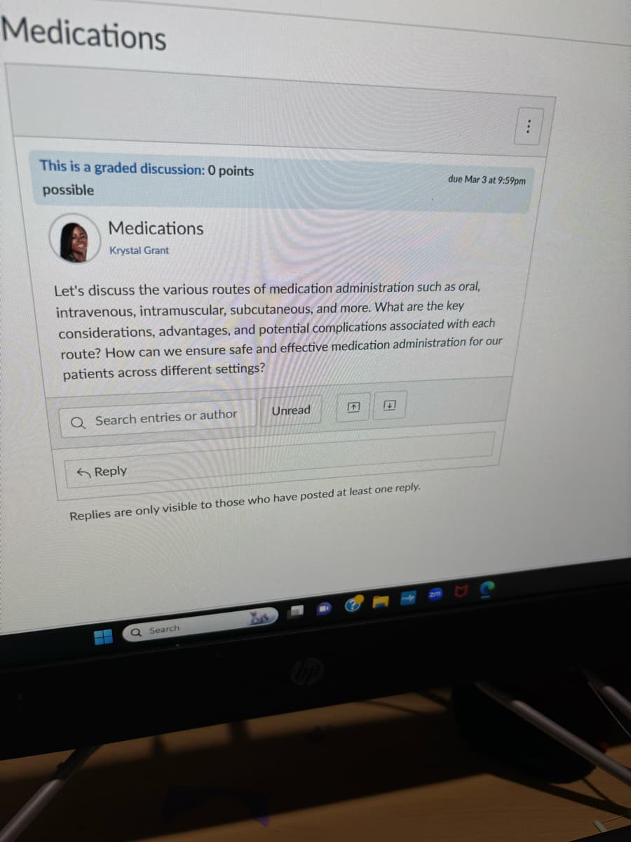 Medications
This is a graded discussion: 0 points
possible
Medications
Krystal Grant
Let's discuss the various routes of medication administration such as oral,
intravenous, intramuscular, subcutaneous, and more. What are the key
considerations, advantages, and potential complications associated with each
route? How can we ensure safe and effective medication administration for our
patients across different settings?
Q Search entries or author
Reply
Unread
Replies are only visible to those who have posted at least one reply.
Q Search
due Mar 3 at 9:59pm