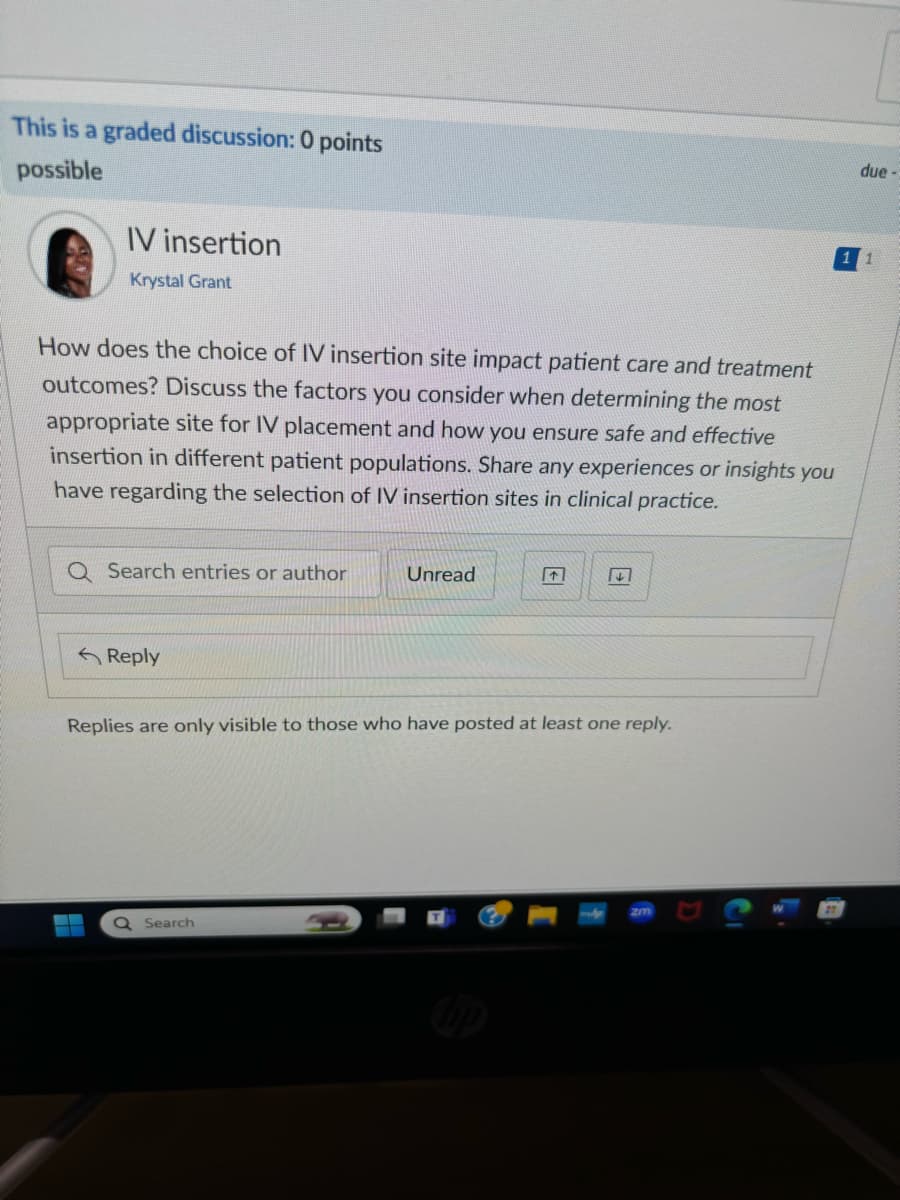 This is a graded discussion: 0 points
possible
IV insertion
Krystal Grant
How does the choice of IV insertion site impact patient care and treatment
outcomes? Discuss the factors you consider when determining the most
appropriate site for IV placement and how you ensure safe and effective
insertion in different patient populations. Share any experiences or insights you
have regarding the selection of IV insertion sites in clinical practice.
Q Search entries or author
Unread
Reply
2
Replies are only visible to those who have posted at least one reply.
Q Search
due-
11