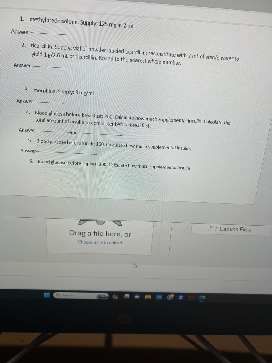 1. methylprednisolone. Supply: 125 mg in 2 mL
Answer
2. ticarcillin. Supply: vial of powder labeled ticarcillin; reconstitute with 2 mL of sterile water to
yield 1 g/2.6 mL of ticarcillin. Round to the nearest whole number.
Answer
3. morphine. Supply: 8 mg/mL
Answer-
4. Blood glucose before breakfast: 260. Calculate how much supplemental insulin. Calculate the
total amount of insulin to administer before breakfast.
Answer
-and
5. Blood glucose before lunch: 160. Calculate how much supplemental insulin.
Answer
6. Blood glucose before supper: 300. Calculate how much supplemental insulin
ww
Drag a file here, or
Choose a file to upload
Q Search
Canvas Files