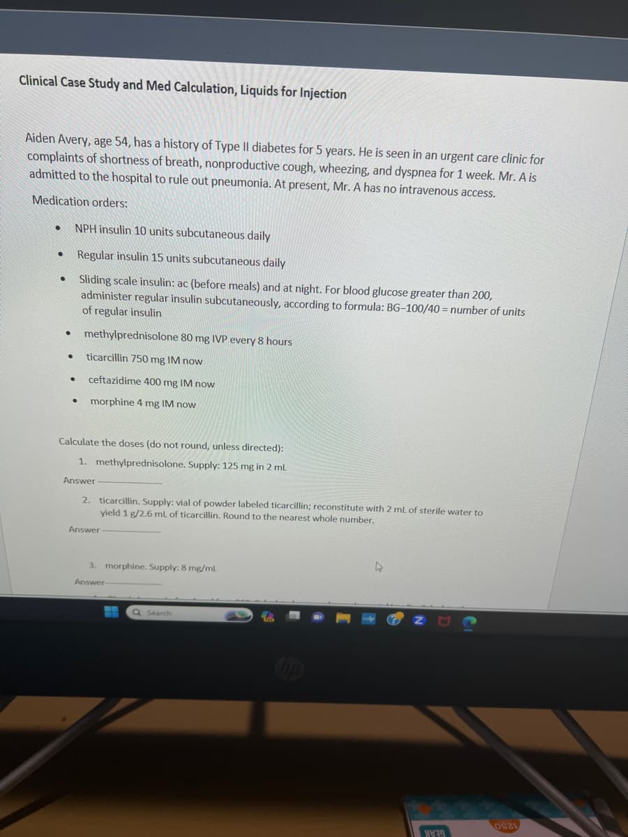 Clinical Case Study and Med Calculation, Liquids for Injection
Aiden Avery, age 54, has a history of Type Il diabetes for 5 years. He is seen in an urgent care clinic for
complaints of shortness of breath, nonproductive cough, wheezing, and dyspnea for 1 week. Mr. A is
admitted to the hospital to rule out pneumonia. At present, Mr. A has no intravenous access.
Medication orders:
NPH insulin 10 units subcutaneous daily
Regular insulin 15 units subcutaneous daily
• Sliding scale insulin: ac (before meals) and at night. For blood glucose greater than 200,
administer regular insulin subcutaneously, according to formula: BG-100/40= number of units
of regular insulin
●
●
●
●
●
●
methylprednisolone 80 mg IVP every 8 hours
ticarcillin 750 mg IM now
ceftazidime 400 mg IM now
morphine 4 mg IM now
Calculate the doses (do not round, unless directed):
1. methylprednisolone. Supply: 125 mg in 2 mL
Answer
2. ticarcillin. Supply: vial of powder labeled ticarcillin; reconstitute with 2 mL of sterile water to
yield 1 g/2.6 mL of ticarcillin. Round to the nearest whole number.
Answer
3. morphine. Supply: 8 mg/mL
Answer-
Q Search
4
ZUG
0921