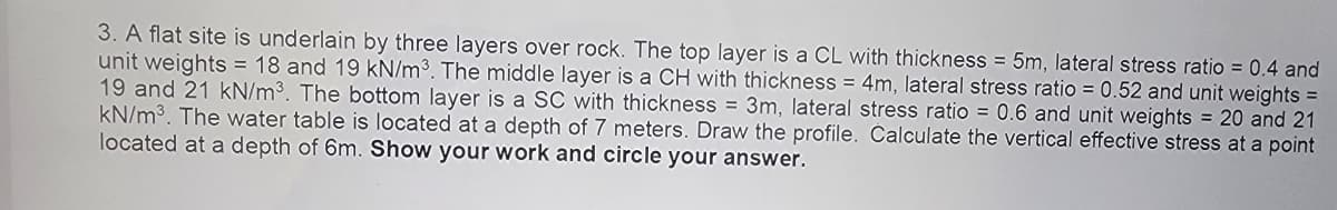 3. A flat site is underlain by three layers over rock. The top layer is a CL with thickness = 5m, lateral stress ratio = 0.4 and
unit weights = 18 and 19 kN/m³. The middle layer is a CH with thickness = 4m, lateral stress ratio = 0.52 and unit weights =
19 and 21 kN/m³. The bottom layer is a SC with thickness = 3m, lateral stress ratio = 0.6 and unit weights = 20 and 21
kN/m³. The water table is located at a depth of 7 meters. Draw the profile. Calculate the vertical effective stress at a point
located at a depth of 6m. Show your work and circle your answer.