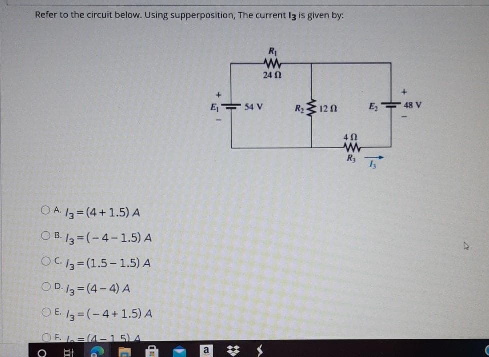 Refer to the circuit below. Using supperposition, The current I3 is given by:
R1
24 N
E 54 V
R2 12 0
Es 수48 V
4Ω
R3
O A. 13 = (4+ 1.5) A
O B. 13 = (-4-1.5) A
OC 13 = (1.5-1.5) A
O D. 13 = (4- 4) A
O E. /3 = (-4+1.5) A
OF. =(4-15)A
梦
a
