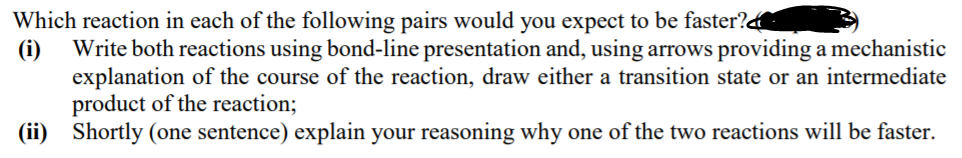 Which reaction in each of the following pairs would you expect to be faster?
(i)
Write both reactions using bond-line presentation and, using arrows providing a mechanistic
explanation of the course of the reaction, draw either a transition state or an intermediate
product of the reaction;
(ii) Shortly (one sentence) explain your reasoning why one of the two reactions will be faster.
