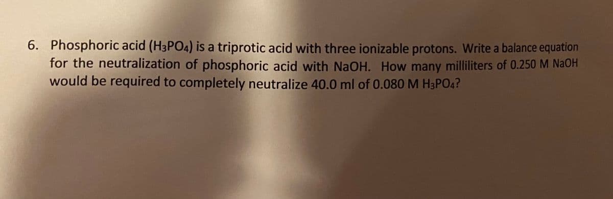 6. Phosphoric acid (H3PO4) is a triprotic acid with three ionizable protons. Write a balance equation
for the neutralization of phosphoric acid with NaOH. How many milliliters of 0.250 M NaOH
would be required to completely neutralize 40.0 ml of 0.080M H3PO4?
