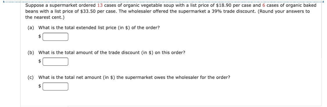 ...............
.........
............--..............................
.....................................................
-..........
Suppose a supermarket ordered 13 cases of organic vegetable soup with a list price of $18.90 per case and 6 cases of organic baked
beans with a list price of $33.50 per case. The wholesaler offered the supermarket a 39% trade discount. (Round your answers to
the nearest cent.)
(a) What is the total extended list price (in $) of the order?
2$
(b) What is the total amount of the trade discount (in $) on this order?
(c) What is the total net amount (in $) the supermarket owes the wholesaler for the order?
$
