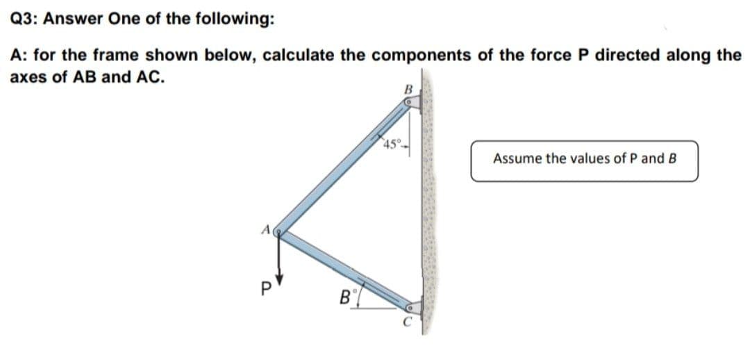Q3: Answer One of the following:
A: for the frame shown below, calculate the components of the force P directed along the
axes of AB and AC.
45°-
Assume the values of P and B
A
