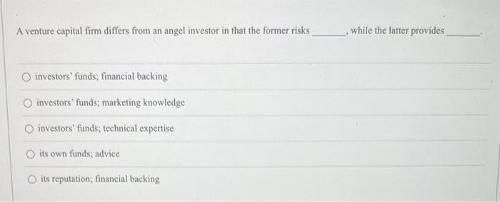 A venture capital firm differs from an angel investor in that the former risks
investors' funds; financial backing
investors' funds; marketing knowledge
investors' funds; technical expertise
its own funds; advice
its reputation; financial backing
, while the latter provides_