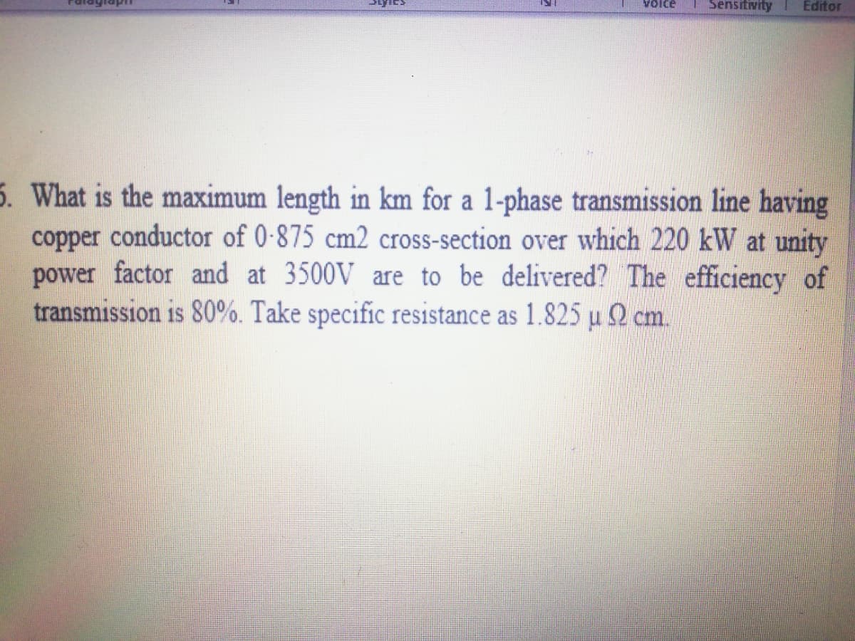 Voice
Sensitivity
Editor
5. What is the maximum length in km for a 1-phase transmission line having
copper conductor of 0-875 cm2 cross-section over which 220 kW at unity
power factor and at 3500V are to be delivered? The efficiency of
transmission is 80%. Take specific resistance as 1.825 µ 2 cm.
