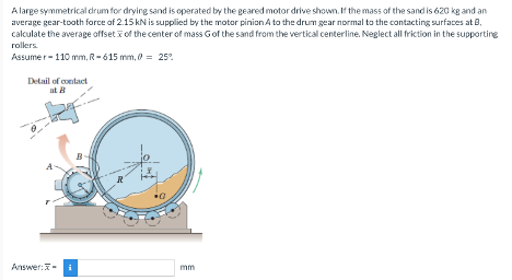 A large symmetrical drum for drying sand is operated by the geared motor drive shown. If the mass of the sand is 620 kg and an
average gear-tooth force of 2.15 kN is supplied by the motor pinion A to the drum gear normal to the contacting surfaces at B,
calculate the average offset of the center of mass G of the sand from the vertical centerline. Neglect all friction in the supporting
rollers.
Assumer-110 mm, R-615 mm, 0 = 25°
Detail of contact
at B
Answer:
mm