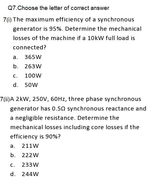 Q7. Choose the letter of correct answer
7(i) The maximum efficiency of a synchronous
generator is 95%. Determine the mechanical
losses of the machine if a 10kW full load is
connected?
a.
365W
b. 263W
100W
C.
d. 50W
7(ii)A 2kW, 250V, 60Hz, three phase synchronous
generator has 0.50 synchronous reactance and
a negligible resistance. Determine the
mechanical losses including core losses if the
efficiency is 90%?
a. 211W
b. 222W
C. 233W
d. 244W