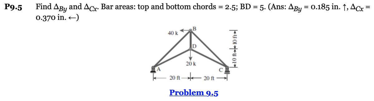 P9.5
Find Aby and Acx. Bar areas: top and bottom chords = 2.5; BD = 5. (Ans: Aby = 0.185 in. ↑, ACx =
0.370 in. ←)
40 k
20 k
20 ft- 20 ft-
Problem 9.5
10 ft 10 ft