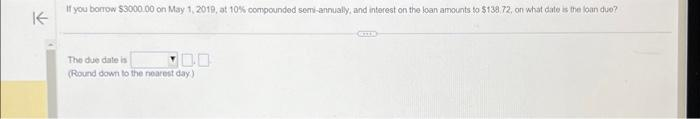 If you borrow $3000.00 on May 1, 2019, at 10% compounded semi-annually, and interest on the loan amounts to $138 72, on what date is the loan due?
K
10:0
The due date is
(Round down to the nearest day)
GEILE