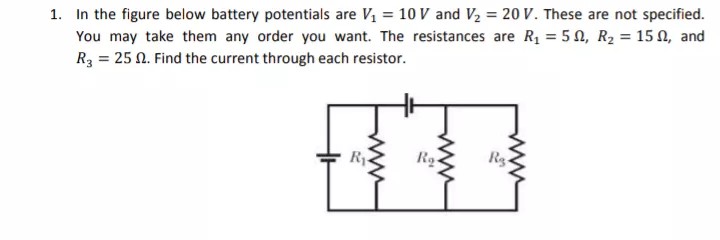 1. In the figure below battery potentials are V, = 10 V and V2 = 20 V. These are not specified.
You may take them any order you want. The resistances are R = 5 0, R2 = 15 N, and
R3 = 25 N. Find the current through each resistor.
Ry-
ww
ww
