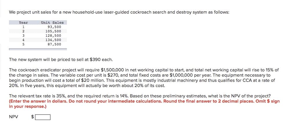 We project unit sales for a new household-use laser-guided cockroach search and destroy system as follows:
Year
Unit Sales
93,500
105,500
128,500
2
3
4
134,500
87,500
5
The new system will be priced to sell at $390 each.
The cockroach eradicator project will require $1,500,000 in net working capital to start, and total net working capital will rise to 15% of
the change in sales. The variable cost per unit is $270, and total fixed costs are $1,000,000 per year. The equipment necessary to
begin production will cost a total of $20 million. This equipment is mostly industrial machinery and thus qualifies for CCA at a rate of
20%. In five years, this equipment will actually be worth about 20% of its cost.
The relevant tax rate is 35%, and the required return is 14%. Based on these preliminary estimates, what is the NPV of the project?
(Enter the answer in dollars. Do not round your intermediate calculations. Round the final answer to 2 decimal places. Omit $ sign
in your response.)
NPV
$

