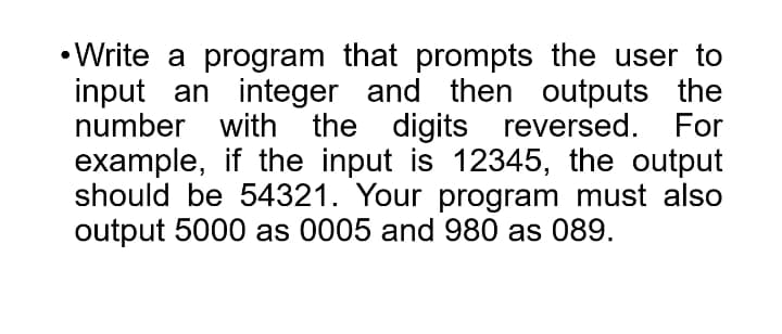 • Write a program that prompts the user to
input an integer and then outputs the
number with the digits reversed.
example, if the input is 12345, the output
should be 54321. Your program must also
output 5000 as 0005 and 980 as 089.
For
