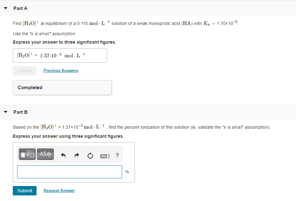 Part A
Find [H3O]+ at equilibrium of a 0.110 mol - L solution of a weak monoprotic acid (HA) with Ka = 1.70x105.
Use the "x is small" assumption
Express your answer to three significant figures.
[H3O]+ = 1.37-10 -³ mol · L-1
%3!
Submit
Previous Answers
Completed
Part B
Based on the [H3O]+ = 1.37x103 mol · L1, find the percent ionization of this solution (ie, validate the "x is smal" assumption).
Express your answer using three significant figures.
%
Submit
Request Answer
