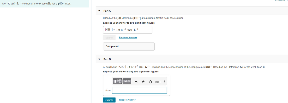 A 0.150 mol · L 1 solution of a weak base (B) has a pH of 11.28.
Part A
Based on the pH, determine [OH ] at equilibrium for this weak base solution.
Express your answer to two significant figures.
[OH-] = 1.9-10_3 mol · L-1
Submit
Previous Answers
Completed
Part B
At equilibrium, [OH ] = 1.9x10-3 mol - L-1, which is also the concentration of the conjugate acid BH+. Based on this, determine Kh for the weak base B.
Express your answer using two significant figures.
?
K =
Submit
Request Answer
