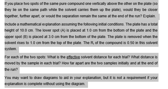 If you place two spots of the same pure compound one vertically above the other on the plate (so
they lie on the same path while the solvent carries them up the plate), would they be closer
together, further apart, or would the separation remain the same at the end of the run? Explain.
Include a mathematical explanation assuming the following initial conditions. The plate has a total
height of 10.0 cm. The lower spot (A) is placed at 1.0 cm from the bottom of the plate and the
upper spot (B) is placed at 3.0 cm from the bottom of the plate. The plate is removed when the
solvent rises to 1.0 cm from the top of the plate. The R, of the compound is 0.50 in this solvent
system.
For each of the two spots: What is the effective solvent distance for each trial? What distance is
moved by the sample in each trial? How far apart are the two samples initially and at the end of
the run?
You may want to draw diagrams to aid in your explanation, but it is not a requirement if your
explanation is complete without using the diagram.
