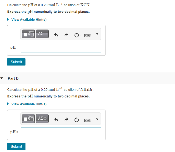 Calculate the pH of a 0.20 mol L-1 solution of KCN.
Express the pH numerically to two decimal places.
• View Available Hint(s)
να ΑΣφ
?
pH =
Submit
Part D
Calculate the pH of a 0.20 mol L-1 solution of NH,Br.
Express the pH numerically to two decimal places.
• View Available Hint(s)
V ΑΣφ
?
pH =
Submit
