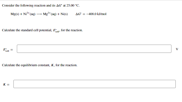 Consider the following reaction and its AG" at 25.00 °C.
Mg(s) + Ni" (aq) – Mg²* (aq) + Ni(s)
AG = -408.0 kJ/mol
Calculate the standard cell potential, E for the reaction.
E =
V
cell
Calculate the equilibrium constant, K, for the reaction.
K =
